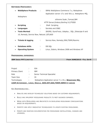 SOFTWARE PROFICIENCY:
• WebSphere Products : IBM® WebSphere Commerce 7.x, Websphere
Application server v7.x and V8.x.x, Websphere MQ,
Websphere
eXtreme Scale ,Tomcat,IBM
HTTP Server,Endeca,Sterling 9.2/TODD
• Scripting : Shell Scripting
• Languages : Servlets and JDBC
• Tools Worked : JEKINS, DynaTrace, Udeploy , SQL ,Sitescope 8 and
10, Remedy, Service Now, Netcool ,IDT,ADD
• Tickets & logging : Service Now, Remedy,JIRA,TSRM,Maximo
• Database skills : DB SQL
• Operating System : Linux, Solaris, Windows 2008 and Windows XP
PROFESSIONAL EXPERIENCE:
IBM INDIA PVT.LIMITTED FROM JUNE2015 –TILL DATE
Project : IGA
Primary Client : IBM
Role : Senior Technical Specialist
Team Size : 35
Technologies : Websphere Application server 7.x /8.x, WEBSPHERE MQ,
LDAP,SITEMINDER , LINUX, ORACLE, ADD,IDT,GSA,TSRM.IBMHTTP SERVER
KEY RESPONSIBILITIES:
• ANALYZE AND DEVELOP TECHNOLOGY SOLUTIONS BASED ON CUSTOMER REQUIREMENTS.
• BUILD AND IMPLEMENT MIDDLEWARE PRODUCTS TO MEET BUSINESS DEMANDS..
• WORK WITH DEVELOPERS AND ARCHITECTS IN DEVELOPING MIDDLEWARE CONFIGURATIONS
BASED ON REQUIREMENTS.
• IDENTIFY AND APPLY INNOVATIVE TECHNOLOGIES TO UPDATE EXISTING MIDDLEWARE.
• CREATE AND MAINTAIN DOCUMENTATION FOR MIDDLEWARE INSTALLATIONS, CHANGES AND
UPGRADES.
 