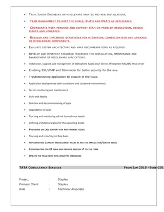 • TRAIN JUNIOR ENGINEERS ON MIDDLEWARE UPDATES AND NEW INSTALLATIONS,
• TEAM MANAGEMENT TO MEET THE GOALS, SLA’S AND OLA’S AS APPLICABLE.
• COORDINATE WITH VENDORS AND SUPPORT TEAM ON PROBLEM RESOLUTION, DESIGN
ISSUES AND UPGRADES.
• DEVELOP AND IMPLEMENT STRATEGIES FOR MIGRATION, CONSOLIDATION AND UPGRADE
OF MIDDLEWARE COMPONENTS.
• EVALUATE SYSTEM ARCHITECTURE AND MAKE RECOMMENDATIONS AS REQUIRED.
• DEVELOP AND IMPLEMENT STANDARD PROCESSES FOR INSTALLATION, MAINTENANCE AND
ENHANCEMENT OF MIDDLEWARE APPLICATIONS.
• Installation, support, and management of Websphere Application Server, Websphere MQ,IBM Http server
• Enabling SSL/LDAP and Siteminder for better security for the env.
• Troubleshooting application till closure of the issue.
• Application deployments both standalone and clustered environments
• Server monitoring and maintenance
• Build and deploy
• Deletion and decommissioning of apps .
• Upgradation of apps
• Tracking and monitoring od risk /compliance needs
• Defining architectural plan for the upcoming builds
• PROVIDING ON CALL SUPPORT FOR ANY PRIORITY ISSUES.
• Tracking and reporting on Daiy basis
• IMPLEMENTING CAPACITY MANAGEMENT PLANS AS PER THE APPLICATION/SERVER NEEDS
• COORDINATING THE KT PLAN AND PROVIDE REVERSE KT TO THE TEAM
• UPDATE THE TEAM WITH NEW INDUSTRY STANDARDS
TATA CONSULTANCY SERVICES FROM JAN 2015 –JUNE-2015
Project : Staples
Primary Client : Staples
Role : Technical Associate
 
