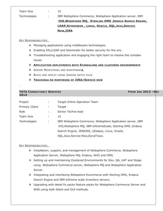 Team Size : 15
Technologies : IBM Websphere Commerce, Websphere Application server, IBM
IHS,WEBSPHERE MQ, STERLING OMS ,ENDECA SEARCH ENGINE,
LDAP,SITEMINDER , LINUX, ORACLE, SQL,JAVA,SERVICE
NOW,JIRA
KEY RESPONSIBILITIES:
 Managing applications using middleware technologies.
 Enabling SSL/LDAP and Siteminder for better security for the env.
 Troubleshooting application and engaging the right team to resolve the complex
issues
 APPLICATION DEPLOYMENTS BOTH STANDALONE AND CLUSTERED ENVIRONMENTS
 SERVER MONITORING AND MAINTENANCE
 BUILD AND DEPLOY USING JENKINS BATCH FILES
 TRACKINGA ND MINTORING OF JIRA/SERVICE NOW
TATA CONSULTANCY SERVICES FROM JAN 2013 –DEC
2014
Project : Target Online Operation Team
Primary Client : Target
Role : Senior Techno lead
Team Size : 15
Technologies : IBM Websphere Commerce, Websphere Application server, IBM
IHS,Websphere MQ, IBM eXtremeScale, Sterling OMS ,Endeca
Search Engine, JENKINS, UDelpoy, Linux, Oracle,
SQL,Java,Service Now,DynaTrace.
KEY RESPONSIBILITIES:
 Installation, support, and management of Websphere Commerce, Websphere
Application Server, Websphere MQ, Endeca, WXS and OMS.
 Setting up and maintaining Clustered Environments for Dev, QA, UAT and Stage
using Websphere Commerce server, Websphere MQ and Websphere Application
Server.
 Integrating and interfacing Websphere Ecommerce with Sterling OMS, Endeca
Search Engine and IBM eXtreme scale Inventory servers.
 Upgrading with latest fix packs feature packs for Websphere Commerce Server and
WAS using both Silent and GUI methods.
 