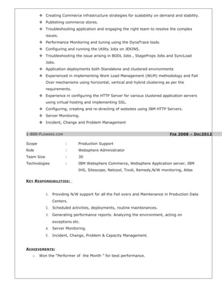  Creating Commerce infrastructure strategies for scalability on demand and stability.
 Publishing commerce stores.
 Troubleshooting application and engaging the right team to resolve the complex
issues.
 Performance Monitoring and tuning using the DynaTrace tools.
 Configuring and running the Utility Jobs on JEKINS.
 Troubleshooting the issue arising in BODL Jobs , StageProps Jobs and SyncLoad
Jobs.
 Application deployments both Standalone and clustered environments
 Experienced in implementing Work Load Management (WLM) methodology and Fail
Over mechanisms using horizontal, vertical and hybrid clustering as per the
requirements.
 Experience in configuring the HTTP Server for various clustered application servers
using virtual hosting and implementing SSL.
 Configuring, creating and re-directing of websites using IBM HTTP Servers.
 Server Monitoring.
 Incident, Change and Problem Management
1-800-FLOWERS.COM FEB 2008 – DEC2012
Scope : Production Support
Role : Websphere Administrator
Team Size : 30
Technologies : IBM Websphere Commerce, Websphere Application server, IBM
IHS, Sitescope, Netcool, Tivoli, Remedy,N/W monitoring, Atlas
KEY RESPONSIBILITIES:
1. Providing N/W support for all the Fail overs and Maintenance in Production Data
Centers.
2. Scheduled activities, deployments, routine maintenances.
3. Generating performance reports. Analyzing the environment, acting on
exceptions etc.
4. Server Monitoring.
5. Incident, Change, Problem & Capacity Management.
ACHIEVEMENTS:
o Won the “Performer of the Month ” for best performance.
 