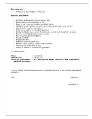 CERTIFICATION:
o Windows Xp 70-290,Server 2005,ITIL
PERSONAL ENDURANCE:
o Confident and excellent communication skills
o Organized and well-structured at work
o Open to learn new technologies and a fast learner
o Ability to handle multiple competing priorities in a fast-paced environment
o Attentive, An excellent team player
o Influencing, leading and delegating abilities
o Ability to initiate/mange cross- functional teams and multi-disciplinary projects
o Decision making and problem solving skills
o Planning and organisinizing tasks
o Result oriented
o Negotiation skills
o Excellent communication skills
o Efficient under pressure, always met deadlines
o Accuracy and punctuality at work
o Willing to stretch to finish the assigned tasks
PERSONAL DETAILS:
Name : Shezimol S
Date of Birth : July 29 1987
Education Qualification : Bcs .Physics from Kerala University. MBA from Sikkim
Manippal University.
I hereby declare that the above information given by me is true to the best of my knowledge
and belief.
Date: Signature
(Shezimol .S)
 