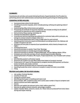 SUMMARY:
Coordinates job activities and assists Estimating Director/Superintendents/VicePresident by
performing clerical work administrative and business detail by performing the following duties.
ESSENTIAL DUTIES INCLUDE:
 Issuing purchase orders for job material
 Handling all concrete requests, which includes placing, verifyingand updating ordersif
necessary
 Submitting New Miss Utility ticketsand updates
 Processing all certificate of insurance requests, this includes sending out all updated
certificates for jobsthat are still in progress(yearly)
 Clerical duties filing, copying, notarizing, etc.
 Totaling new bids before submittal
 Creating and maintaining billing spreadsheets for contracts/tasks withincontracts, any
change in contract amount (change orders etc.)
 Provide Payroll department with a copy of wage rates for each contract
 Identifying which contracts requirecertified payroll, providingcontact info. Address and
number of copies to be sent
 Setting up all new jobs on separate Excel spreadsheets, within Vista by Viewpoint and
T&M’s
 Verifying Fleet hours
 Attend & Contribute to weekly “Cash Flow” Meetings
 Attend & Contribute to monthly Superintendent Meetings
 Attend & Contribute to monthly “ProgressMeetings” at State Highway Admin. Office
 Schedule and verify time and date of each monthly Superintendent Meeting
 Assisting Rommel’s President, PM, Supers, Project Coordinator, Vice President with various
tasks
 SHA Monthly payment verification reports
 Research job numbers for each Miss-Utility ticket listed on Invoice(s) received
 Producing an A/P report for Receptionist to complete monthly SHA payment verification
forms, by month, job/vendor/contract.
 Pulling material certificatesthat are required by state highway
 Assisting Guests that come in whenever reception is away fromdesk/unavailable
 Filing
Maintain andupdate Job list which includes:
 Job number/Contract Number
 Location of task/job
 Listing the contract owner
 Identifying which super is handling each task or job
 Received date, NTP, completion date and in some cases number of days to complete task
 Specify contract termwhen applicable
 County
 Maintain and update job statuses (active, hold, redline, green line)
 Maintain & update contract amounts, percentage complete
 Update monthly: Notes, concerns, issues, etc. these notesare produced fromnotes taken
during each Super meeting
 