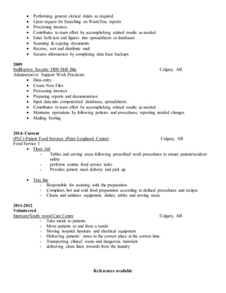 Performing general clerical duties as required
 Upon request for Searching on WasteTrac reports
 Processing invoices
 Contributes to team effort by accomplishing related results as needed
 Enter both text and figures into spreadsheets or databases
 Scanning & copying documents
 Receive, sort and distribute mail
 Secures information by completing data base backups
2009
Halliburton Security DBS Drill Bits Calgary, AB
Administrative Support Work Practicum
 Data-entry
 Create New Files
 Processing invoices
 Preparing reports and documentation
 Input data into computerized databases, spreadsheets.
 Contributes to team effort by accomplishing related results as needed
 Maintains operations by following policies and procedures; reporting needed changes
 Mailing Sorting
2014- Current
(PLC) Patient Food Services (Peter Lougheed Centre) Calgary, AB
Food Service I
 Floor Aid
- Tables and serving areas following prescribed work procedures to ensure patient/resident
safety
- performs routine food service tasks
- Provides patient meal delivery and pick up
 Tray line
- Responsible for assisting with the preparation
- Completes hot and cold food preparation according to defined procedures and recipes
- Cleans and sanitizes equipment, dishes, tables and serving areas
2011-2012
Volunteered
Intercare/South wood Care Centre Calgary, AB
- Take meals to patients
- Move patients to and from a wards
- Moving hospital furniture and electrical equipment
- Delivering patients’ notes to the correct place at the correct time
- Transporting clinical waste and dangerous materials
- delivering clean linen towards from the laundry
References available
 