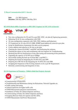 2. Hayat Communication KSCC, Kuwait
Role : Sr. BSS Engineer
Duration: 25th July 2009 to 30th May 2014.
HUAWEI Back-Office Experience as BSC-RNC Engineer in STC (VIVA) Kuwait:
• New sites configuration for 2G and 3G as per BSC, RNC, site data & Engineering parameter.
• Rehoming 2G & 3G sites configuration with CME.
• 2G sites configuration expansion with CME (TRX Addition and Reduction).
• CE Expansions for 3G sites (EULP, EBBI, WBBP board addition & removal as per plan.
• Script for Modification of parameter (for daily activity purpose).
• Carrier addition and reduction in 3G sites as per plan.
• Checking the Alarms Of all BSC’s and RNC and Performing the solutions.
• Checking the alarms of sites and coordinating with site Engineer for Troubleshooting.
• Declaring the ON-Air Notifications of sites after testing and monitoring all the parameters.
• Upgrading the capacity of 3G BTS up to 42Mbps.
• Successfully loading the back up of all the BSC’s and RNC’s.
• Preparing the Script for Integrating the 2G BTS 3012 and 3900.
• Preparing the CME file for the Integrating the 3G BTS 3812 and 3900.
• Swapping the frequencies of the Existing channels in 2G as per RF Requirement.
• Remotely commissioning and integration of sites.
2G-3G Experience in Wataniya - NOKIA (Roll Out Project)- Kuwait:
• Commissioning of Nokia BTS.
• Troubleshooting and Maintenance during site Relocations, Network Upgrades etc.
• Traffic routing and testing.
• Cabinet Expansions for higher traffic cells.
• VSWR Measurement and power measurements.
• Installation of Nokia 3G Cabinet (Supreme and flexi).
• Commissioning of Nokia 3G Cabinet (Supreme and flexi).
• Swapping Between Nokia 3G supreme and flexi BTS.
• VSWR Measurement And Power Measurement.
 