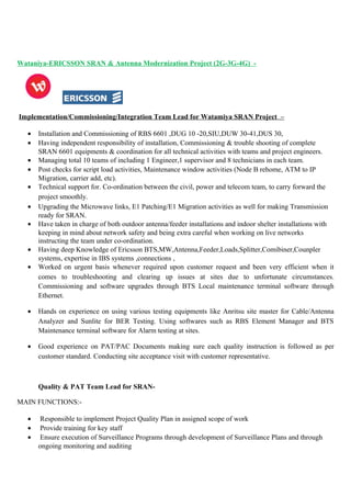 Wataniya-ERICSSON SRAN & Antenna Modernization Project (2G-3G-4G) -
Implementation/Commissioning/Integration Team Lead for Watamiya SRAN Project –
• Installation and Commissioning of RBS 6601 ,DUG 10 -20,SIU,DUW 30-41,DUS 30,
• Having independent responsibility of installation, Commissioning & trouble shooting of complete
SRAN 6601 equipments & coordination for all technical activities with teams and project engineers.
• Managing total 10 teams of including 1 Engineer,1 supervisor and 8 technicians in each team.
• Post checks for script load activities, Maintenance window activities (Node B rehome, ATM to IP
Migration, carrier add, etc).
• Technical support for. Co-ordination between the civil, power and telecom team, to carry forward the
project smoothly.
• Upgrading the Microwave links, E1 Patching/E1 Migration activities as well for making Transmission
ready for SRAN.
• Have taken in charge of both outdoor antenna/feeder installations and indoor shelter installations with
keeping in mind about network safety and being extra careful when working on live networks
instructing the team under co-ordination.
• Having deep Knowledge of Ericsson BTS,MW,Antenna,Feeder,Loads,Splitter,Comibiner,Counpler
systems, expertise in IBS systems ,connections ,
• Worked on urgent basis whenever required upon customer request and been very efficient when it
comes to troubleshooting and clearing up issues at sites due to unfortunate circumstances.
Commissioning and software upgrades through BTS Local maintenance terminal software through
Ethernet.
• Hands on experience on using various testing equipments like Anritsu site master for Cable/Antenna
Analyzer and Sunlite for BER Testing. Using softwares such as RBS Element Manager and BTS
Maintenance terminal software for Alarm testing at sites.
• Good experience on PAT/PAC Documents making sure each quality instruction is followed as per
customer standard. Conducting site acceptance visit with customer representative.
Quality & PAT Team Lead for SRAN-
MAIN FUNCTIONS:-
• Responsible to implement Project Quality Plan in assigned scope of work
• Provide training for key staff
• Ensure execution of Surveillance Programs through development of Surveillance Plans and through
ongoing monitoring and auditing
 