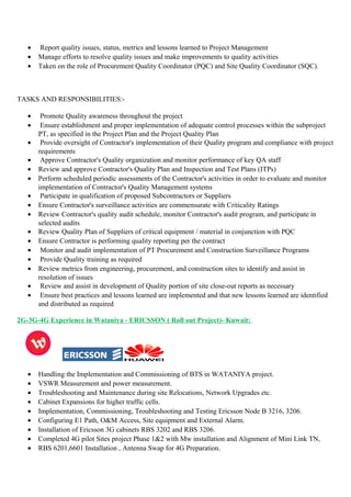• Report quality issues, status, metrics and lessons learned to Project Management
• Manage efforts to resolve quality issues and make improvements to quality activities
• Taken on the role of Procurement Quality Coordinator (PQC) and Site Quality Coordinator (SQC).
TASKS AND RESPONSIBILITIES:-
• Promote Quality awareness throughout the project
• Ensure establishment and proper implementation of adequate control processes within the subproject
PT, as specified in the Project Plan and the Project Quality Plan
• Provide oversight of Contractor's implementation of their Quality program and compliance with project
requirements
• Approve Contractor's Quality organization and monitor performance of key QA staff
• Review and approve Contractor's Quality Plan and Inspection and Test Plans (ITPs)
• Perform scheduled periodic assessments of the Contractor's activities in order to evaluate and monitor
implementation of Contractor's Quality Management systems
• Participate in qualification of proposed Subcontractors or Suppliers
• Ensure Contractor's surveillance activities are commensurate with Criticality Ratings
• Review Contractor's quality audit schedule, monitor Contractor's audit program, and participate in
selected audits
• Review Quality Plan of Suppliers of critical equipment / material in conjunction with PQC
• Ensure Contractor is performing quality reporting per the contract
• Monitor and audit implementation of PT Procurement and Construction Surveillance Programs
• Provide Quality training as required
• Review metrics from engineering, procurement, and construction sites to identify and assist in
resolution of issues
• Review and assist in development of Quality portion of site close-out reports as necessary
• Ensure best practices and lessons learned are implemented and that new lessons learned are identified
and distributed as required
2G-3G-4G Experience in Wataniya - ERICSSON ( Roll out Project)- Kuwait:
• Handling the Implementation and Commissioning of BTS in WATANIYA project.
• VSWR Measurement and power measurement.
• Troubleshooting and Maintenance during site Relocations, Network Upgrades etc.
• Cabinet Expansions for higher traffic cells.
• Implementation, Commissioning, Troubleshooting and Testing Ericsson Node B 3216, 3206.
• Configuring E1 Path, O&M Access, Site equipment and External Alarm.
• Installation of Ericsson 3G cabinets RBS 3202 and RBS 3206.
• Completed 4G pilot Sites project Phase 1&2 with Mw installation and Alignment of Mini Link TN,
• RBS 6201,6601 Installation , Antenna Swap for 4G Preparation.
 