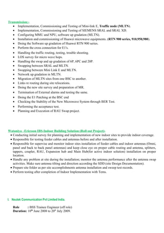 Transmission:-
• Implementation, Commissioning and Testing of Mini-link E, Traffic node (MLTN).
• Implementation, Commissioning and Testing of SIEMENS SRAL and SRAL XD.
• Configuring MMU and NPU, software up gradation (MLTN).
• Installation and commissioning of Huawei microwave equipments. (RTN 900 series, 910,950,980).
• Doing the Software up gradation of Huawei RTN 900 series.
• Perform the cross connection for E1's.
• Handling the traffic routing, testing, trouble shooting.
• LOS survey for micro wave hops.
• Handling the swap and up gradation of 6P, 6PC and 20P.
• Swapping between SRAL and MLTN.
• Swapping between Mini Link E and MLTN.
• Network up gradation in MLTN.
• Migration of MLTN sites from one BSC to another.
• Links re routing during site relocations.
• Doing the new site survey and preparation of MR.
• Termination of External alarms and testing the same.
• Doing the E1 Patching at the BSC end
• Checking the Stability of the New Microwave System through BER Test.
• Performing the acceptance test.
• Planning and Execution of RAU Swap project.
Wataniya –Ericsson IBS-Indoor Building Solution (Roll out Project)-
• Conducting initial survey for planning and implementation of new indoor sites to provide indoor coverage.
• Responsible for testing feeder cables and antennas before and after installation.
• Responsible for supervise and monitor indoor sites installation of feeder cables and indoor antennas (Omni,
panel and back to back panel antennas) and keep close eye on proper cable routing and antenna, splitters,
tappers, coupler, RAU, Expansion hub and Main Hub(for active indoor solution) installation on proper
location.
• Handle any problem at site during the installation; monitor the antenna performance after the antenna swap
activities. Make sure antenna tilting and direction according the SDD (site Design Documentation).
• Prepare site folder as per site accomplishments antenna installation and sweep test records.
• Perform testing after completion of Indoor Implementation with Tems.
I. Neutek Communication Pvt Limited India.
Role : BSS Trainee Engineer (off role)
Duration: 10th
June 2008 to 20th
July 2009.
 