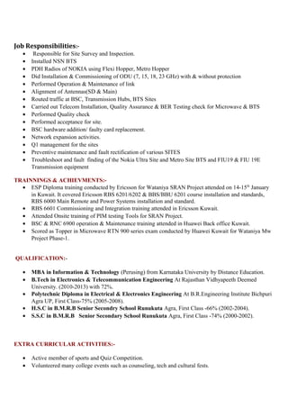 Job Responsibilities:-
• Responsible for Site Survey and Inspection.
• Installed NSN BTS
• PDH Radios of NOKIA using Flexi Hopper, Metro Hopper
• Did Installation & Commissioning of ODU (7, 15, 18, 23 GHz) with & without protection
• Performed Operation & Maintenance of link
• Alignment of Antennas(SD & Main)
• Routed traffic at BSC, Transmission Hubs, BTS Sites
• Carried out Telecom Installation, Quality Assurance & BER Testing check for Microwave & BTS
• Performed Quality check
• Performed acceptance for site.
• BSC hardware addition/ faulty card replacement.
• Network expansion activities.
• Q1 management for the sites
• Preventive maintenance and fault rectification of various SITES
• Troubleshoot and fault finding of the Nokia Ultra Site and Metro Site BTS and FIU19 & FIU 19E
Transmission equipment
TRAINNINGS & ACHIEVMENTS:-
• ESP Diploma training conducted by Ericsson for Wataniya SRAN Project attended on 14-15th
January
in Kuwait. It covered Ericsson RBS 6201/6202 & BBS/BBU 6201 course installation and standards,
RBS 6000 Main Remote and Power Systems installation and standard.
• RBS 6601 Commissioning and Integration training attended in Ericsson Kuwait.
• Attended Onsite training of PIM testing Tools for SRAN Project.
• BSC & RNC 6900 operation & Maintenance training attended in Huawei Back office Kuwait.
• Scored as Topper in Microwave RTN 900 series exam conducted by Huawei Kuwait for Wataniya Mw
Project Phase-1.
QUALIFICATION:-
• MBA in Information & Technology (Perusing) from Karnataka University by Distance Education.
• B.Tech in Electronics & Telecommunication Engineering At Rajasthan Vidhyapeeth Deemed
University. (2010-2013) with 72%.
• Polytechnic Diploma in Electrical & Electronics Engineering At B.R.Engineering Institute Bichpuri
Agra UP, First Class-75% (2005-2008).
• H.S.C in B.M.R.B Senior Secondry School Runukuta Agra, First Class -66% (2002-2004).
• S.S.C in B.M.R.B Senior Secondary School Runukuta Agra, First Class -74% (2000-2002).
EXTRA CURRICULAR ACTIVITIES:-
• Active member of sports and Quiz Competition.
• Volunteered many college events such as counseling, tech and cultural fests.
 