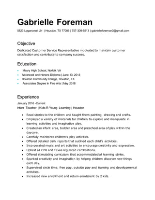 Gabrielle Foreman
5823 Logancrest LN | Houston, TX 77086 | 757-309-5513 | gabrielleforeman0@gmail.com
Objective
Dedicated Customer Service Representative motivated to maintain customer
satisfaction and contribute to company success.
Education
 Maury High School, Norfolk VA
 Advanced and Honors Diploma | June 13, 2013
 Houston Community College, Houston, TX
 Associates Degree In Fine Arts | May 2018
Experience
January 2016 -Current
Infant Teacher | Kids R Young Learning | Houston
 Read stories to the children and taught them painting, drawing and crafts.
 Employed a variety of materials for children to explore and manipulate in
learning activities and imaginative play.
 Created an infant area, toddler area and preschool area of play within the
daycare.
 Carefully monitored children's play activities.
 Offered detailed daily reports that outlined each child’s activities.
 Incorporated music and art activities to encourage creativity and expression.
 Upheld all CPR and Texas regulated certifications.
 Offered stimulating curriculum that accommodated all learning styles.
 Sparked creativity and imagination by helping children discover new things
each day.
 Supervised circle time, free play, outside play and learning and developmental
activities.
 Increased new enrollment and return enrollment by 2 kids.
 