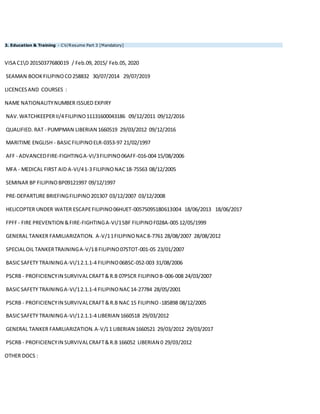 3. Education & Training - CV/Resume Part 3 [Mandatory]
VISA C1D 20150377680019 / Feb.09, 2015/ Feb.05, 2020
SEAMAN BOOKFILIPINOCO258832 30/07/2014 29/07/2019
LICENCESAND COURSES :
NAME NATIONALITYNUMBER ISSUED EXPIRY
NAV.WATCHKEEPERII/4 FILIPINO11131600043186 09/12/2011 09/12/2016
QUALIFIED. RAT - PUMPMAN LIBERIAN 1660519 29/03/2012 09/12/2016
MARITIME ENGLISH - BASICFILIPINOELR-0353-97 21/02/1997
AFF - ADVANCEDFIRE-FIGHTINGA-VI/3FILIPINO06AFF-016-004 15/08/2006
MFA - MEDICAL FIRST AID A-VI/41-3 FILIPINONAC18-75563 08/12/2005
SEMINAR BP FILIPINOBP09121997 09/12/1997
PRE-DEPARTURE BRIEFINGFILIPINO201307 03/12/2007 03/12/2008
HELICOPTER UNDER WATER ESCAPEFILIPINO06HUET-00575095180613004 18/06/2013 18/06/2017
FPFF- FIRE PREVENTION &FIRE-FIGHTINGA-VI/1SBF FILIPINOF028A-005 12/05/1999
GENERAL TANKER FAMILIARIZATION. A-V/11FILIPINONAC8-7761 28/08/2007 28/08/2012
SPECIALOIL TANKERTRAININGA-V/18 FILIPINO07STOT-001-05 23/01/2007
BASICSAFETY TRAININGA-VI/12.1.1-4 FILIPINO06BSC-052-003 31/08/2006
PSCRB - PROFICIENCYIN SURVIVALCRAFT&R.B 07PSCR FILIPINOB-006-008 24/03/2007
BASICSAFETY TRAININGA-VI/12.1.1-4 FILIPINONAC14-27784 28/05/2001
PSCRB - PROFICIENCYIN SURVIVALCRAFT&R.B NAC 15 FILIPINO -185898 08/12/2005
BASICSAFETY TRAININGA-VI/12.1.1-4 LIBERIAN 1660518 29/03/2012
GENERAL TANKER FAMILIARIZATION.A-V/11 LIBERIAN 1660521 29/03/2012 29/03/2017
PSCRB - PROFICIENCYIN SURVIVALCRAFT&R.B 166052 LIBERIAN 0 29/03/2012
OTHER DOCS :
 