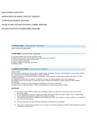 NAME NUMBER ISSUED EXPIRY
SEAMAN BOOK(LIB) 1038335 29/03/2012 29/03/2017
5 YEAR AWARD BP280103 28/01/2003
DRUG& ALCOHOL DECLARATION FORMG-6 080906 08/09/2006
MALARIA ATTESTATION XIKOMBA 080906 08/09/2006
4. Computer Skills - CV/Resume Part 4 [Mandatory]
BASIC COMPUTER KNOWLEDGE
5. Other Skills - CV/Resume Part 5 [Optional]
a) Excellent written and oral communication skill.
b) Ability to lead a team of personnel and coordinating various activities.
c) Tactics of boosting morale of subordinates.
d) Basic computer knowledge.
e) Good at defect analysis and rectification.
f) Willing to learn
6. Additional Information - CV/Resume Part 6 [Optional]
Scope of work
(a) A general knowledge of marine systems, vessels design limitations, statutory and classification requirements. Should
be in possession of a suitable qualification in cargo operations.
(b) Daily maintenance planned preventive maintenance, cargo operation, pumps, piping system and valves and other
rotating equipments.
(c) Inspection of machinery foundation, ventilation trunking, Life saving appliances and other appliances.
(d) Repair and refit various types of pumps and valves, removal and refitting of system piping and other rotating
equipments.
(e) Inspection and trials of safety equipments, firefighting equipments and system.
(f) Experience of using PTW system , FPSO or FSO experience , communicates well in English
HSE ROLES
a) Be aware of and uphold company policy regarding health and, safety and environment and environmental
protection policy.
b) Being responsible for their own safety and health, and that of others in the work place, and for understanding
their contribution towards the safety of themselves and others.
c) Immediately reporting to management all incidents, accidents, near misses or unsafe conditions or practices that
may occur the work place.
d) Using all personal and other protective equipment provided where appropriate.
e) Take part in all drills and exercises and in the event of any actual emergency fulfill the duties assigned as per the
emergency response plan
 