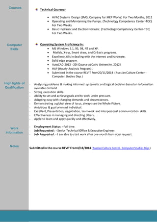 -
Summer
Training
Technical Courses:-
 HVAC Systems Design (SMG, Company for MEP Works) For Two Months, 2012
 Operating and Maintaining the Pumps. (Technology Competency Center-TCC)
For Two Weeks
 Basic Hydraulic and Electro Hydraulic. (Technology Competency Center-TCC)
For Two Weeks.
Operating System Proficiency in:
 MS Windows 3.1, 95, 98, NT and XP.
 Matlab, X-sys, Smart draw, and Q-Basic programs.
 Excellent skills in dealing with the Internet and hardware.
 Solid edge program.
 AutoCAD 2012 - 2D (Course at Cairo University, 2012)
 HAP (Hourly Analysis Program) .
 Submitted in the course REVIT From20/11/2014 (Russian Culture Center -
Computer Studies Dep.)
- Analysing problems & making informed systematic and logical decision based on information
available on hand.
- Strong execution skills.
- Ability to set and achieve goals and to work under pressure.
- Adapting easy with changing demands and circumstances.
- Demonstrating a global view of issus, always see the Whole Picture.
- Ambitious & goal oriented individual.
- Excellent, Presentation, negotiation, teamwork and interpersonal communication skills.
- Effectiveness in managing and directing others.
- Apple to learn and apply quickly and effectively.
- Employment Status: - Full time.
- Job Requested : - Senior Technical Office & Executive Engineer.
- Job Requested: - I am able to start work after one month from your request.
Submitted in the course REVIT From4/12/2014 (RussianCulture Center- ComputerStudiesDep.)
Courses
Computer
Skills
High lights of
Qualification
Work
Information
Notes
 
