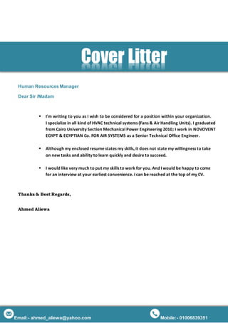 Email:- ahmed_aliewa@yahoo.com Mobile:- 01006839351
Human Resources Manager
Dear Sir /Madam
 I'm writing to you as I wish to be considered for a position within your organization.
I specialize in all kind of HVAC technical systems (Fans & Air Handling Units). I graduated
from Cairo University Section Mechanical Power Engineering 2010; I work in NOVOVENT
EGYPT & EGYPTIAN Co. FOR AIR SYSTEMS as a Senior Technical Office Engineer.
 Although my enclosed resume states my skills, it does not state my willingness to take
on new tasks and ability to learn quickly and desire to succeed.
 I would like very much to put my skills to work for you. And I would be happy to come
for an interview at your earliest convenience. I can be reached at the top of my CV.
Thanks & Best Regards,
Ahmed Aliewa
Cover Litter
 
