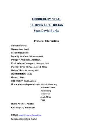 CURRICULUM VITAE
COMPEX ELECTRICIAN
Sean David Burke
Personal Information
Surname:Burke
Names:Sean David
NickName:Smiley
Identity Number: 7001065030083.
Passport Number: A02344504.
Expiry date of passport: 14 August 2022
Place of birth: Klerksdorp, South Africa
Date of birth: 06 January 1970
Marital status: Single
Gender: Male
Nationality: South African.
Home address & postal code: 02 Park Island way
Marina Da Gama
Muizenberg
Cape Town
South Africa
7945
Home No:(021) 7861130
Cell No: (+27) 0795280011
E-Mail: sean.123.burke@gmail.com
Languages spoken: English
 