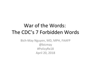 War of the Words:
The CDC’s 7 Forbidden Words
Bich-May Nguyen, MD, MPH, FAAFP
@bicmay
#PolicyRx18
April 20, 2018
 