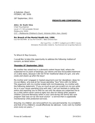 Private & Confidential Page 1 29/10/2011
A Gelicrisio (Dyer)
FITZROY, VIC 3056
28th
September, 2011
PRIVATE AND CONFIDENTIAL
Attn: Dr Ruth Vine
Chief Psychiatrist
Level 17, 50 Lonsdale Street
Melbourne 3000
C/C – Melbourne Children’s Court, Victoria (Attn: Hon. Grant)
Re: Breech of the Mental Health Act, 1986
Case No# B12570441 & Case No# 5216/2011; Blake & Kristen Dyer
(Ref: Legal Files – (1) 19073+AaDyerGand (2) 19013+AnnAa)
Information Posted online: Linked-in, Face-book and sent via ag12@y7mail.com
To Whom It May Concern,
I would like to take this opportunity to address the following matters of
concern, as listed below:
Thursday 8th
September, 2011
My mother has raised me in a domestic violent house hold, where she
subjected me to years of beatings; put downs and less favourable treatment
on a daily basis, because I did not fit her traditional ideas of a girl, one who
cooks and cleans up after the boys!
My mother and I engaged in heated argument over her disciplinary ideas for
my son Blake, who was at her house spending “boy” time with my father.
The argument with my mother ended with me threatening my mother with
the following statement, “if you so much as put one scratch on my son while
he is in your house spending time with dad, I will not hesitate in calling the
police and reporting you to DHS for not only the abuse you subjected me to
as a child (which never came to light) but also for hitting other people’s
children (Ixia and Nemesia) while in your care during the family day care
program that was run by the local council – a service that is supposedly
monitored by child protection services.
Ensuring my children are removed from my care permanently my complaints
and that of my children’s would effectively be silenced. I only visit my mother
once every six years...”
 