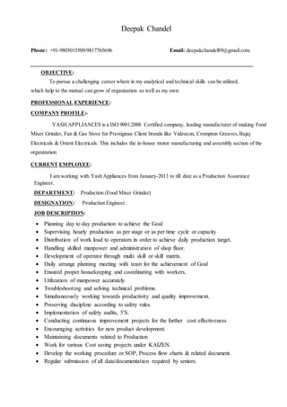 Deepak Chandel
Phone: +91-9805015509/9817765606 Email: deepakchandel89@gmail.com
OBJECTIVE:
To pursue a challenging career where in my analytical and technical skills can be utilized,
which help to the mutual can grow of organization as well as my own.
PROFESSIONAL EXPERIENCE:
COMPANY PROFILE:-
YASH APPLIANCES is a ISO 9001:2008 Certified company, leading manufacturer of making Food
Mixer Grinder, Fan & Gas Stove for Prestigious Client brands like Videocon, Crompton Greaves,Bajaj
Electricals & Orient Electricals. This includes the in-house motor manufacturing and assembly section of the
organization.
CURRENT EMPLOYEE:
I am working with Yash Appliances from January-2013 to till date as a Production Assurance
Engineer.
DEPARTMENT: Production (Food Mixer Grinder)
DESIGNATION: Production Engineer.
JOB DESCRIPTION:
 Planning day to day production to achieve the Goal
 Supervising hourly production as per stage or as per time cycle or capacity
 Distribution of work load to operators in order to achieve daily production target.
 Handling skilled manpower and administration of shop floor.
 Development of operator through multi skill or skill matrix.
 Daily arrange planning meeting with team for the achievement of Goal
 Ensured proper housekeeping and coordinating with workers.
 Utilization of manpower accurately.
 Troubleshooting and solving technical problems.
 Simultaneously working towards productivity and quality improvement.
 Preserving discipline according to safety rules.
 Implementation of safety audits, 5'S.
 Conducting continuous improvement projects for the further cost effectiveness
 Encouraging activities for new product development.
 Maintaining documents related to Production
 Work for various Cost saving projects under KAIZEN.
 Develop the working procedure or SOP, Process flow charts & related document.
 Regular submission of all data/documentation required by seniors.
 