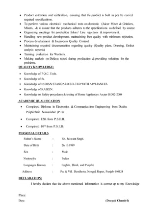  Product validation and verification, ensuring that the product is built as per the correct
required specifications.
 To perform various electrical/ mechanical tests on domestic (Juicer Mixer & Grinders,
Mixers, & to assure that the products adheres to the specifications as defined by source
 Organizing meetings for production failure/ Line rejections & improvement.
 Handling new product development; maintaining best quality with minimum rejection.
 Process development & In-process Quality Control.
 Maintaining required documentation regarding quality (Quality plans, Drawing, Defect
analysis reports)
 Training evaluation for Workers.
 Making analysis on Defects raised during production & providing solutions for the
problems.
QUALITY KNOWLEDGE:
 Knowledge of 7 Q.C. Tools.
 Knowledge of 5s.
 Knowledge of INDIAN STANDARD RELTED WITH APPLIANCES.
 Knowledge of KAIZEN.
 Knowledge on Safety procedures & testing of Home Appliances As per IS:302-2008
ACADEMIC QUALIFICATION
 Completed Diploma in Electronics & Communication Engineering from Doaba
Polytechnic Nawanshar (P.B).
 Completed 12th from P.S.E.B.
 Completed 10th from P.S.E.B.
PERSONAL DETAILS
Father’s Name : Sh. Jaswant Singh.
Date of Birth : 26.10.1989
Sex : Male
Nationality : Indian
Languages Known : English, Hindi, and Punjabi
Address : Po. & Vill. Deodhetta. Nengel, Ropar, Punjab-140124
DECLARATION:
I hereby declare that the above mentioned information is correct up to my Knowledge
Place:
Date: (Deepak Chandel)
 