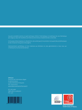 Souvent considéré comme un sujet technique, limité à l’informatique, le numérique est une thématique
plus large au cœur de l’excellence, de l’attractivité et de la compétitivité des universités.

Ce nouveau Cahier propose un « état de l’art » du numérique à l’université en recoupant des problématiques
et des initiatives françaises et étrangères.

Volontairement synthétique, ce livre s’adresse aux décideurs et, plus généralement, à tous ceux qui
s’intéressent à l’université de demain.




Diffusion
Direction de l’information légale
et administrative
La documentation Française
Tél. : 01 40 15 70 10
www.ladocumentationfrancaise.fr

DF : 5HC22560
ISBN : 978-2-11-008226-8
Prix : 15 €
 