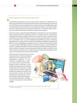 Un contexte en profonde évolution   25




Bibliothèque et numérisation des fonds

La publication électronique et l’ouverture des archives numérisées se combinent avec un
effort sans précédent de numérisation des fonds existants. De telles opérations reçoivent le
soutien de l’État, et tout particulièrement du ministère de la Culture et du MESR, préoccupés
de ne pas abandonner sans conditions au seul monopole de Google la numérisation du patri-
moine écrit. Des propositions et des solutions s’élaborent, sur la base du rapport Tessiera,
dans une perspective nationale et sans doute de plus en plus européenne.

À l’heure actuelle, au-delà des grandes bibliothèques numériques en cours de constitution
(Gallica, 950 000 documents ; Europeana, 6 millions – à comparer avec les 12 millions d’ou-
vrages déjà numérisés par Google), le monde de l’université et celui de la recherche placent
ces projets de numérisation des fonds au premier rang de leurs préoccupations. Les initia-
tives se multiplient dans le cadre d’établissements (Medic@ pour Paris 5-Descartes,
Jubilothèque pour l’université Pierre-et-Marie-Curie, CNUM pour le CNAM) ou de partenariats
(BNF-Paris 1 pour la Bibliothèque numérique du droit). La coordination des projets s’installe
au niveau européen (Multilingual Inventory of Cultural Heritage in Europe : MICHAEL) ou
national : le programme NUMES d’inventaire des fonds numérisés des bibliothèques univer-
sitaires a été pris en charge en 2009, à la demande du MESR, par l’ABES. Le Conseil du livre,
créé en mars 2009, remet en 2010 un Schéma directeur national des bibliothèques numé-
riques au ministre de la Culture et de la Communication.

Enfin, dans le domaine des sciences humaines
et sociales (SHS), à l’initiative du MESR, du
CINES (Centre informatique national de
l’enseignement supérieur) et d’un
consortium d’établissements piloté
par l’université Lyon 2, le portail Persée
propose 84 revues numérisées en texte
intégral, et plus de 80 000 articles. Même si
le volume des fonds numérisés au niveau
national est encore limité en regard de la
totalité de la production mondiale numé-
risée (notamment à partir des fonds des
établissements anglo-saxons), la direc-
tion est désormais clairement indiquée,
les dynamiques nécessaires se mettent
en place et les projets sont irréversiblement
engagés.


a. Rapport sur la numérisation du patrimoine écrit, remis le 12 janvier 2010 par Marc Tessier
   au ministre de la Culture�
 
