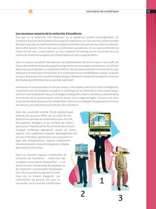 Les enjeux du numérique            55




Les nouveaux ressorts de la recherche d’excellence
Plus que sur la recherche, c’est désormais sur la qualité du système d’enseignement, les
conditions d’accueil des étudiants et la capacité à déboucher sur une insertion professionnelle
de haut niveau que les établissements européens entendent faire porter leurs efforts et deman­
dent à être évalués. C’est le sens que la Commission européenne, et tout particulièrement la
France en son sein, a voulu donner au futur dispositif de ranking que le consortium de cinq
centres de recherche européens (ou Cherpa Network) a été chargé de définir.

Dans un espace compétitif international, les établissements doivent se saisir, à leur profit, de
l’enjeu de la mobilité étudiante, auquel les programmes intra­européens, tel erasmus, ne suffisent
désormais plus à répondre. la volonté de renforcer l’attractivité au­delà des frontières de l’europe
implique la multiplication d’initiatives où le numérique trouve complètement sa place. le projet
en cours d’ouverture d’un portail trilingue (anglais, allemand, français) de la nouvelle université
de strasbourg (unistrA) en est un exemple significatif.

Promouvoir le numérique dans et hors du campus, c’est d’abord créer du lien. Outil d’intégration,
notamment pour les étudiants étrangers, le numérique est le ciment de la communauté univer­
sitaire en interne (étudiants locaux et étrangers, enseignants, tuteurs, chercheurs, administratifs)
et le vecteur de la communication externe autour d’une image partagée. il fournit une infra­
structure de communication et de collaboration, dans le souci d’adapter les applications fournies
aux besoins, tant individuels que collectifs, des utilisateurs.

Dans des universités comme l’école polytechnique
fédérale de lausanne (ePFl) qui accueille des étu­
diants d’une centaine de nationalités et plus de 50 %
d’enseignants étrangers, et qui souhaite par ailleurs
promouvoir l’interdisciplinarité, la mise en œuvre d’une
stratégie numérique appropriée, jouant sur divers
aspects, s’est rapidement imposée : développement des
services à l’étudiant, gestion des cours, évaluation en
ligne des enseignements, espaces collaboratifs
transdisciplinaires, dispositifs de gestion intégrée
des ressources humaines.

Dans ces nouvelles logiques compétitives de
recherche de l’excellence – maître­mot des
stratégies universitaires d’aujourd’hui –, il est
de plus en plus indispensable de s’appuyer sur
des dispositifs incontestables d’évaluation,
tant interne qu’externe, que seul le numé­
rique est en mesure d’apporter. les
contestations qui portent, non sans rai­
son parfois, sur le caractère simplificateur
 