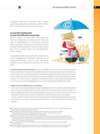 De nombreux défis à relever           79




transgresse aisément les frontières : ainsi, le régime
applicable au copyright, aux états­unis, diffère sensible­
ment du droit d’auteur tel qu’il a cours en France



La propriété intellectuelle
au cœur des difficultés rencontrées
Dans son rapport de janvier 200819, Henri isaac avait
insisté sur l’importance, en France, de tels freins juridi­
ques au développement de l’université numérique,
même si quelques­uns d’entre eux, notamment à la suite
du rapport de Bernard Belloc en 200320, ont été en partie
levés par le nouveau statut des enseignants­cher­
cheurs21 de 2009.

les problèmes soulevés par la diffusion en ligne de res­
sources pédagogiques numériques produites par les
enseignants­chercheurs, voire par des intervenants
extérieurs, sous le contrôle de l’université, sont d’ordre
divers.

• Le droit de propriété intellectuelle : depuis la loi DADVsi du 1er août 200622, le droit de propriété
intellectuelle (droits moraux et droits patrimoniaux) est reconnu pleinement aux universitaires23,
sans les restrictions ou les limitations qui s’imposent aux agents de l’état dès lors que l’utilisation
de leur création par la personne publique est reconnue nécessaire pour l’accomplissement de ses
missions. De ce fait, la mise en ligne par l’université (via l’ent ou tout dispositif de podcast) de
cours ou autres documents pédagogiques requiert une autorisation préalable de l’auteur.

• Cette situation de départ peut se compliquer :
– si la mise en ligne du cours exige un travail d’adaptation, d’enrichissement ou de médiatisation
  par un service multimédia de l’université, lequel pourra à son tour être reconnu comme une
  œuvre protégée par des droits spécifiques (détenus, eux, par l’université, sauf si elle en fait une
  exploitation commerciale, auquel cas, elle devra en rétrocéder une partie à ses agents) ;
– si le cours donné en présentiel s’enrichit d’une contribution collective des étudiants ou d’autres
  intervenants et se trouve ensuite podcasté : dès lors, un droit de propriété collective sera
  reconnu ;



19. Henri Isaac, l’université numérique, rapport à Madame Valérie Pécresse, ministre de l’Enseignement
    supérieur et de la Recherche, janvier 2008.
20. Bernard Belloc, Propositions pour une modification du décret n° 84­431 portant statut
    des enseignants­chercheurs, Rapport à Monsieur Luc Ferry, ministre de la Jeunesse,
    de l’Éducation nationale et de la Recherche, octobre 2003.
21. Décret n° 2009-460 du 23 avril 2009 modiﬁant le décret n° 84-431 du 6 juin 1984 ﬁxant les dispositions
    statutaires communes applicables aux enseignants-chercheurs et portant statut particulier du corps
    des professeurs des universités et du corps des maîtres de conférences et portant diverses dispositions
    relatives aux enseignants-chercheurs.
22. Loi n° 2006-961 du 1er août 2006 relative au droit d‘auteur et aux droits voisins dans la société
    de l‘information.
23. En leur qualité d’« agents auteurs d’œuvres dont la divulgation n’est soumise, en vertu de leur statut
    ou des règles qui régissent leur fonction, à aucun contrôle préalable de l’autorité hiérarchique ».
 