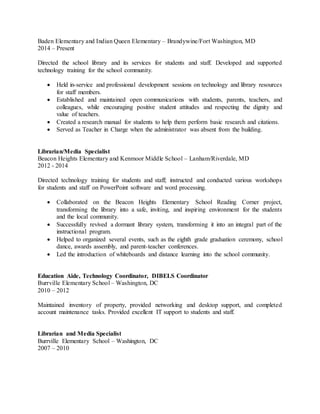 Baden Elementary and Indian Queen Elementary – Brandywine/Fort Washington, MD
2014 – Present
Directed the school library and its services for students and staff. Developed and supported
technology training for the school community.
 Held in-service and professional development sessions on technology and library resources
for staff members.
 Established and maintained open communications with students, parents, teachers, and
colleagues, while encouraging positive student attitudes and respecting the dignity and
value of teachers.
 Created a research manual for students to help them perform basic research and citations.
 Served as Teacher in Charge when the administrator was absent from the building.
Librarian/Media Specialist
Beacon Heights Elementary and Kenmoor Middle School – Lanham/Riverdale, MD
2012 - 2014
Directed technology training for students and staff; instructed and conducted various workshops
for students and staff on PowerPoint software and word processing.
 Collaborated on the Beacon Heights Elementary School Reading Corner project,
transforming the library into a safe, inviting, and inspiring environment for the students
and the local community.
 Successfully revived a dormant library system, transforming it into an integral part of the
instructional program.
 Helped to organized several events, such as the eighth grade graduation ceremony, school
dance, awards assembly, and parent-teacher conferences.
 Led the introduction of whiteboards and distance learning into the school community.
Education Aide, Technology Coordinator, DIBELS Coordinator
Burrville Elementary School – Washington, DC
2010 – 2012
Maintained inventory of property, provided networking and desktop support, and completed
account maintenance tasks. Provided excellent IT support to students and staff.
Librarian and Media Specialist
Burrville Elementary School – Washington, DC
2007 – 2010
 