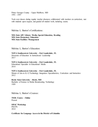 Prince Georges County – Upper Marlboro, MD
1991 – 1997
Took over classes during regular teacher absences; collaborated with teachers on curriculum, met
with students upon request, and graded all student work, including exams.
Melvina L. Barton’s Certifications:
MD. State APC Library Media, Special Education, Reading
MD. State Elementary Education
MD. State Facilities Management
Melvina L. Barton’s Education:
NOVA Southeastern University – Fort Lauderdale, FL
Doctorate of Education in Instructional Leadership
2017
NOVA Southeastern University – Fort Lauderdale, FL
Educational Specialist in Educational Media
2014
NOVA Southeastern University – Fort Lauderdale, FL
Master of Arts in K-12 Technology Integration Specialization, Curriculum and Instruction
2012
Bowie State University – Bowie, MD
Bachelor of Science in Media Broadcasting Technology
1989
Melvina L. Barton’s Courses:
TSOL Course – Online
Present
OPAC Workshop
PGCPS
2014
Certificate for Language Access in the District of Columbia
 