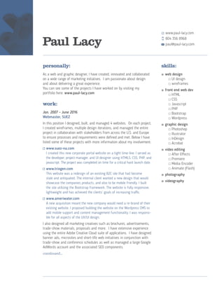 Paul Lacy
personally:
As a web and graphic designer, I have created, innovated and collaborated
on a wide range of marketing initiatives. I am passionate about design
and about delivering a great experience.
You can see some of the projects I have worked on by visiting my
portfolio here: www.paul-lacy.com
work:
Jan. 2007 - June 2016
Webmaster, SUEZ
In this position I designed, built, and managed 4 websites. On each project,
I created wireframes, multiple design iterations, and managed the entire
project in collaboration with stakeholders from across the U.S. and Europe
to ensure processes and requirements were defined and met. Below I have
listed some of these projects with more information about my involvement:
	www.suez-na.com
I created this new corporate portal website on a tight time-line. I served as
the developer, project manager, and UI designer using HTML5, CSS, PHP, and
javascript. The project was completed on time for a critical hard launch date.
	www.triogen.com
This website was a redesign of an existing B2C site that had become
stale and antiquated. The internal client wanted a new design that would
showcase the companies products, and also to be mobile friendly. I built
the site utilizing the Bootstrap framework. The website is fully responsive,
lightweight and has achieved the clients’ goals of increasing traffic.
	www.ameriwater.com
A new acquisition meant the new company would need a re-brand of their
existing website. I proposed building the website on the Wordpress CMS to
add mobile support and content management functionality. I was responsi-
ble for all aspects of the UX/UI design.
I also designed all marketing creatives such as brochures, advertisements,
trade-show materials, proposals and more. I have extensive experience
using the entire Adobe Creative Cloud suite of applications. I have designed
banner ads, microsites and short-life web initiatives in conjunction with
trade-show and conference schedules as well as managed a large Google
AdWords account and the associated SEO components.
continued...
skills:
■	web design
	 	 □	UI design
	 	 □	wireframes
■	front end web dev
		□	HTML
		□	CSS
		□	Javascript
		□	PHP
		□	Bootstrap
		□	Wordpress
■	graphic design
		□	Photoshop
		□	Illustrator
		□	InDesign
		□	Acrobat
■ 	video editing
		□	After Effects
		□	Premiere
		□	Media Encoder
		□	Animate (Flash)
■	photography
■	videography
www.paul-lacy.com
paul@paul-lacy.com
804 356 8968
 