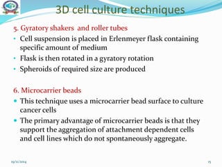 3D cell culture techniques
19/11/2014 15
5. Gyratory shakers and roller tubes
• Cell suspension is placed in Erlenmeyer flask containing
specific amount of medium
• Flask is then rotated in a gyratory rotation
• Spheroids of required size are produced
6. Microcarrier beads
 This technique uses a microcarrier bead surface to culture
cancer cells
 The primary advantage of microcarrier beads is that they
support the aggregation of attachment dependent cells
and cell lines which do not spontaneously aggregate.
 