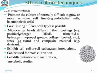 3D cell culture techniques
……Microcarrier beads
 Promote the culture of normally difficult to grow or
more sensitive cell lines(e.g.endothelial cells,
haemopoietic cells)
 Co-culturing different cell types is possible
 Microcarrier beads differs in their coatings (e.g.
positivelycharged DEAE, trimethyl-2-
hydroxyaminopropyl groups, collagen coated, etc.),
sizes (95–210m) and composite material (e.g.
dextran).
 Exihibit cell–cell or cell–substratum interactions.
 Can be used for mass cultivation
 Cell differentiation and maturation,
metabolic studies
19/11/2014 16
 