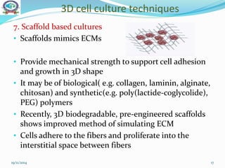 3D cell culture techniques
19/11/2014 17
7. Scaffold based cultures
• Scaffolds mimics ECMs
• Provide mechanical strength to support cell adhesion
and growth in 3D shape
• It may be of biological( e.g. collagen, laminin, alginate,
chitosan) and synthetic(e.g. poly(lactide-coglycolide),
PEG) polymers
• Recently, 3D biodegradable, pre-engineered scaffolds
shows improved method of simulating ECM
• Cells adhere to the fibers and proliferate into the
interstitial space between fibers
 