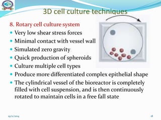 3D cell culture techniques
8. Rotary cell culture system
 Very low shear stress forces
 Minimal contact with vessel wall
 Simulated zero gravity
 Quick production of spheroids
 Culture multiple cell types
 Produce more differentiated complex epithelial shape
 The cylindrical vessel of the bioreactor is completely
filled with cell suspension, and is then continuously
rotated to maintain cells in a free fall state
19/11/2014 18
 