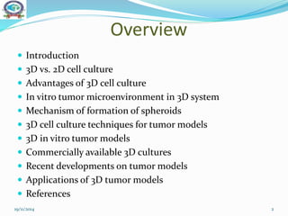 Overview
 Introduction
 3D vs. 2D cell culture
 Advantages of 3D cell culture
 In vitro tumor microenvironment in 3D system
 Mechanism of formation of spheroids
 3D cell culture techniques for tumor models
 3D in vitro tumor models
 Commercially available 3D cultures
 Recent developments on tumor models
 Applications of 3D tumor models
 References
19/11/2014 2
 