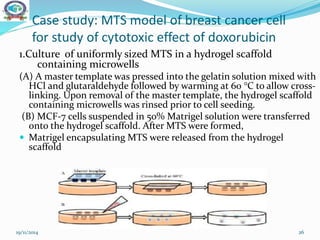Case study: MTS model of breast cancer cell
for study of cytotoxic effect of doxorubicin
1.Culture of uniformly sized MTS in a hydrogel scaffold
containing microwells
(A) A master template was pressed into the gelatin solution mixed with
HCl and glutaraldehyde followed by warming at 60 °C to allow cross-
linking. Upon removal of the master template, the hydrogel scaffold
containing microwells was rinsed prior to cell seeding.
(B) MCF-7 cells suspended in 50% Matrigel solution were transferred
onto the hydrogel scaffold. After MTS were formed,
 Matrigel encapsulating MTS were released from the hydrogel
scaffold
19/11/2014 26
 