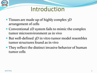 Introduction
 Tissues are made up of highly complex 3D
arrangement of cells
 Conventional 2D system fails to mimic the complex
tumor microenvironment as in vivo
 But well-defined 3D in vitro tumor model resembles
tumor structures found as in vivo
 They reflect the distinct invasive behavior of human
tumor cells
19/11/2014 3
 