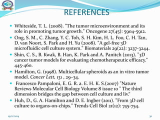 REFERENCES
 Whiteside, T. L. (2008). "The tumor microenvironment and its
role in promoting tumor growth." Oncogene 27(45): 5904-5912.
 Ong, S. M., C. Zhang, Y. C. Toh, S. H. Kim, H. L. Foo, C. H. Tan,
D. van Noort, S. Park and H. Yu (2008). "A gel-free 3D
microfluidic cell culture system." Biomaterials 29(22): 3237-3244.
 Shin, C. S., B. Kwak, B. Han, K. Park and A. Panitch (2013). "3D
cancer tumor models for evaluating chemotherapeutic efficacy."
445-460.
 Hamilton, G. (1998). Multicellular spheroids as an in vitro tumor
model. Cancer Lett, 131 , 29–34.
 Francesco Pampaloni, E. G. R. a. E. H. K. S.(2007) "Nature
Reviews Molecular Cell Biology Volume 8 issue 10 " The third
dimension bridges the gap between cell culture and liv.“
 Huh, D., G. A. Hamilton and D. E. Ingber (2011). "From 3D cell
culture to organs-on-chips." Trends Cell Biol 21(12): 745-754.
19/11/2014 30
 