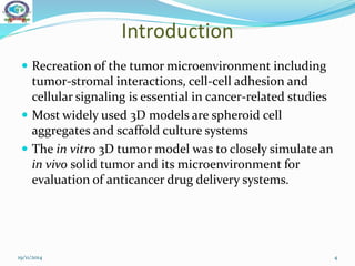 Introduction
 Recreation of the tumor microenvironment including
tumor-stromal interactions, cell-cell adhesion and
cellular signaling is essential in cancer-related studies
 Most widely used 3D models are spheroid cell
aggregates and scaffold culture systems
 The in vitro 3D tumor model was to closely simulate an
in vivo solid tumor and its microenvironment for
evaluation of anticancer drug delivery systems.
19/11/2014 4
 