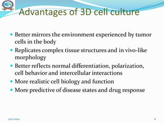 Advantages of 3D cell culture
 Better mirrors the environment experienced by tumor
cells in the body
 Replicates complex tissue structures and in vivo-like
morphology
 Better reflects normal differentiation, polarization,
cell behavior and intercellular interactions
 More realistic cell biology and function
 More predictive of disease states and drug response
19/11/2014 6
 