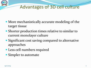 Advantages of 3D cell culture
 More mechanistically accurate modeling of the
target tissue
 Shorter production times relative to similar to
current monolayer culture
 Significant cost saving compared to alternative
approaches
 Less cell numbers required
 Simpler to automate
19/11/2014 7
 