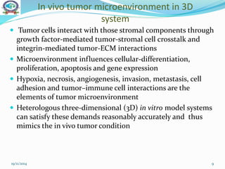 In vivo tumor microenvironment in 3D
system
 Tumor cells interact with those stromal components through
growth factor-mediated tumor-stromal cell crosstalk and
integrin-mediated tumor-ECM interactions
 Microenvironment influences cellular-differentiation,
proliferation, apoptosis and gene expression
 Hypoxia, necrosis, angiogenesis, invasion, metastasis, cell
adhesion and tumor–immune cell interactions are the
elements of tumor microenvironment
 Heterologous three-dimensional (3D) in vitro model systems
can satisfy these demands reasonably accurately and thus
mimics the in vivo tumor condition
19/11/2014 9
 