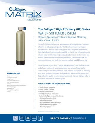 The High Efficiency (HE) softener with patented technology delivers improved
efficiency to reduce operating costs. The HE softener reduces hard water
contaminants*, reducing scale build-up that affect equipment performance.
With the Culligan Smart Controller, available on the HE, the softener adjusts to
influent water conditions and regenerates based on need. Customers can also
monitor their water treatment system performance, consumable usage, and
maintenance needs, at a single site or across multiple ones 24 hours a day.
The HE softener is part of the Culligan Matrix Solutions®
that combine durable
and efficient equipment, systems experience, and technical experts who
understand your unique requirements. From planning your system to installing
your water treatment equipment, Culligan Matrix Solutions offer options that
help deliver the quality of water to meet your needs. Contact Culligan today to
learn more about the HE softener system.
Culligan Matrix Solutions Advantages:
• Simple System Integration
• Global Product Platform
• Flexible Configurations
• Quick Delivery/Easy Installation
• Exclusive Culligan Advanced Electronics
- Historical Operating Data
- Alarm Recognitions
- US Standard and Metric Readings
- Remote Monitoring Options
- Telemetry Options
water Softener System
The Culligan®
High Efficiency (HE) Series
Reduce Operating Costs and Improve Efficiency 		
with a Smart Choice
Pre-treatment solutions.
*Contaminants may not necessarily be in your water.
Clinics
Educational Facilities
Energy/Power
Food/Beverage Production
Food Service/Restaurants
Grocery
Healthcare/Hospitals/Bio-Pharmaceutical
Hospitality/Lodging
Manufacturing
Municipal Drinking Water
Oil/Gas
Markets Served:
 