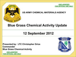 US ARMY CHEMICAL MATERIALS AGENCY
12 September 2012
Blue Grass Chemical Activity Update
UNCLASSIFIED
FOR OFFICIAL USE ONLY
UNCLASSIFIED
FOR OFFICIAL USE ONLY
Presented by: LTC Christopher Grice
Commander
Blue Grass Chemical Activity
 