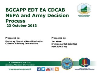 BGCAPP EDT EA CDCAB
NEPA and Army Decision
Process
23 October 2013
Presented to:
Kentucky Chemical Demilitarization
Citizens’ Advisory Commission
Presented by:
Jon Ware
Environmental Scientist
PEO ACWA HQ
 