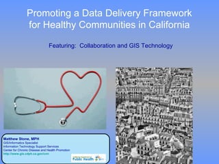 Promoting a Data Delivery Framework  for Healthy Communities in California  Featuring:  Collaboration and GIS Technology Matthew Stone, MPH  GIS/Informatics Specialist  Information Technology Support Services Center for Chronic Disease and Health Promotion http://www.gis.cdph.ca.gov/cnn 