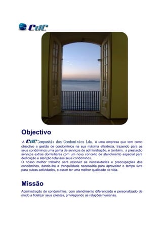 Objectivo
 A                           Condomí
           Companhia dos Condomínios Lda. é uma empresa que tem como
objectivo a gestão de condomínios na sua máxima eficiência, trazendo para os
seus condóminos uma gama de serviços de administração, e também, a prestação
serviços extras domiciliares com um novo conceito de atendimento especial para
dedicação e atenção total aos seus condóminos.
O nosso melhor trabalho será resolver as necessidades e preocupações dos
condóminos, dando-lhe a tranquilidade necessária para aproveitar o tempo livre
para outras actividades, e assim ter uma melhor qualidade de vida.



Missão
Administração de condomínios, com atendimento diferenciado e personalizado de
modo a fidelizar seus clientes, privilegiando as relações humanas.
 