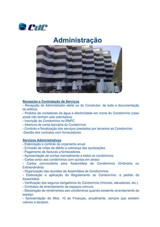 Administração




Recepção e Contratação de Serviços
- Recepção do Administrador eleito ou do Construtor, de toda a documentação
do edifício
- Pedidos de contadores da água e electricidade em nome do Condomínio (caso
ainda não tenham sido solicitados)
- Inscrição do Condomínio no RNPC
- Abertura de conta bancária do Condomínio
- Controlo e fiscalização dos serviços prestados por terceiros ao Condomínio
-Gestão dos contratos com fornecedores

Serviços Administrativos
- Elaboração e controlo do orçamento anual
- Emissão de notas de débito e cobrança das quotizações
- Pagamento de facturas a fornecedores
- Apresentação de contas mensalmente a todos os condóminos
- Cartas aviso aos condóminos com quotas em atraso
- Cartas convocatória para Assembleia de Condóminos (Ordinária ou
Extraordinária)
- Organização das reuniões de Assembleia de Condomínios
- Elaboração e aplicação do Regulamento do Condomínio, a pedido da
Assembleia
- Verificação dos seguros obrigatórios do Condomínio (Imóveis, elevadores, etc.)
- Contratos de arrendamento de espaços comuns
- Declaração de rendimentos aos condóminos quando existente arrendamento de
espaço
- Apresentação do Mod. 10 às Finanças, anualmente, sempre que existem
valores a declarar.
 