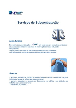 Serviços de Subcontratação




Apoio Jurídico

Em regime de subcontratação, a             tem parcerias com consultores jurídicos e
advogados especializados nas áreas de intervenção da nossa actividade,
assegurando:
- Apoio jurídico em todos os assuntos de contencioso do Condomínio.
- Esclarecimento de dúvidas sobre administração das partes comuns.




Seguros

- Ajuda na definição do modelo de seguro (seguro colectivo - multirrisco, seguros
individuais, seguro de reforço das partes comuns).
- Manter e actualizar os seguros de Condomínio (do edifício e de acidentes de
trabalho dos que neles servem).
- Tratamento de sinistros.
 