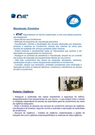 Manutenção Preventiva

A           disponibilizará um técnico credenciado, e com uma atitude proactiva,
que assegurará:
- Apoio técnico aos Condóminos.
- Definição de programas de manutenção preventiva.
- Coordenação, controlo e fiscalização dos serviços efectuados por empresas.
terceiras e externas ao Condomínio, através das vistorias de rotina para
controlo de qualidade dos serviços prestados pelas mesmas.
- Estará presente e acompanhará todas as intervenções que venham a ser
efectuadas em equipamentos do Condomínio.
- Assegurar os contratos de assistência e manutenção, através de um controle
dos prazos de inspecção dos equipamentos afectos ao uso comum.
- Zelo pelo cumprimento dos prazos de inspecção: elevadores, extintores,
canalizações de gás e outros equipamentos existentes no Condomínio.
- Contratar, sempre que necessário, entidades competentes para verificação e
reparação de todos os sistemas eléctricos, mecânicos e electrónicos ao serviço
de todo o Condomínio.




Portaria / Vigilância

- Assegurar a publicação das regras respeitantes a segurança do edifício,
designadamente à dos equipamentos de uso comum - o que poderá incluir o estudo
e instalação (dependente de decisão da assembleia geral de condóminos) de meios
de vigilância adequados.
- Dirigir e fiscalizar as pessoas aos serviços do condomínio (serviços de vigilância,
manutenção e de limpeza), segundo normas a submeter a aprovação da assembleia
de condóminos.
- Serviços de Vigilância - modelos de vigilância, implementação e gestão de
soluções tais como vigilantes próprios/partilhados ou sistemas de video-vigilância.
 