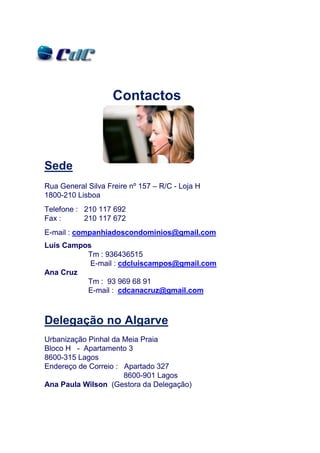 Contactos



Sede
Rua General Silva Freire nº 157 – R/C - Loja H
1800-210 Lisboa
Telefone : 210 117 692
Fax :      210 117 672
E-mail : companhiadoscondominios@gmail.com
Luís Campos
          Tm : 936436515
           E-mail : cdcluiscampos@gmail.com
Ana Cruz
          Tm : 93 969 68 91
          E-mail : cdcanacruz@gmail.com



Delegação no Algarve
Urbanização Pinhal da Meia Praia
Bloco H - Apartamento 3
8600-315 Lagos
Endereço de Correio : Apartado 327
                      8600-901 Lagos
Ana Paula Wilson (Gestora da Delegação)
 